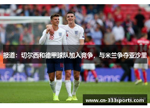 报道：切尔西和德甲球队加入竞争，与米兰争夺亚沙里